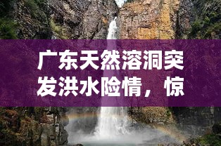 廣東天然溶洞突發(fā)洪水險(xiǎn)情，驚險(xiǎn)瞬間全記錄！