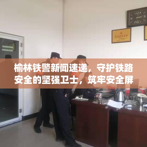 榆林鐵警新聞速遞，守護鐵路安全的堅強衛(wèi)士，筑牢安全屏障！