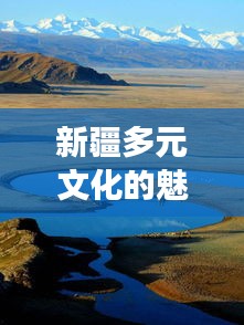 新疆多元文化的魅力之旅，暢游疆內(nèi)旅游攻略